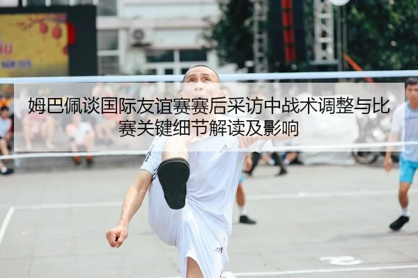 姆巴佩谈国际友谊赛赛后采访中战术调整与比赛关键细节解读及影响