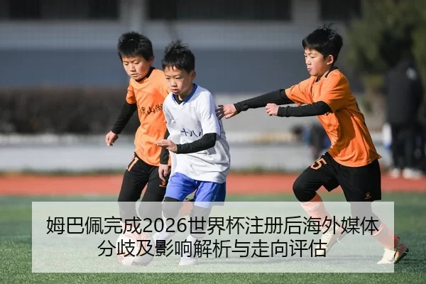 姆巴佩完成2026世界杯注册后海外媒体分歧及影响解析与走向评估