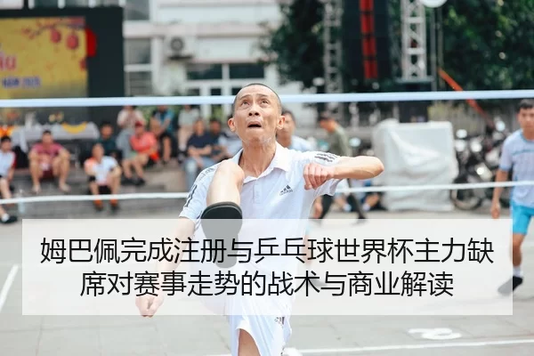 姆巴佩完成注册与乒乓球世界杯主力缺席对赛事走势的战术与商业解读