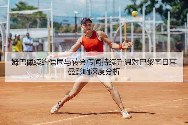 姆巴佩续约僵局与转会传闻持续升温对巴黎圣日耳曼影响深度分析