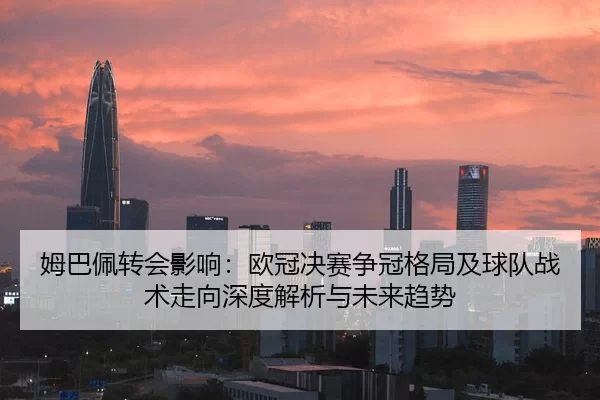 姆巴佩转会影响：欧冠决赛争冠格局及球队战术走向深度解析与未来趋势